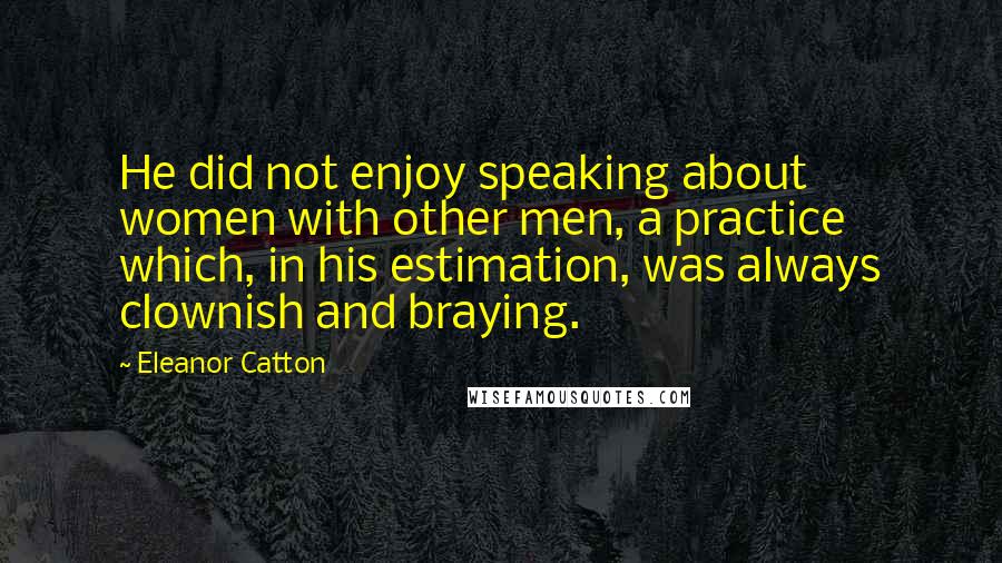 Eleanor Catton Quotes: He did not enjoy speaking about women with other men, a practice which, in his estimation, was always clownish and braying.