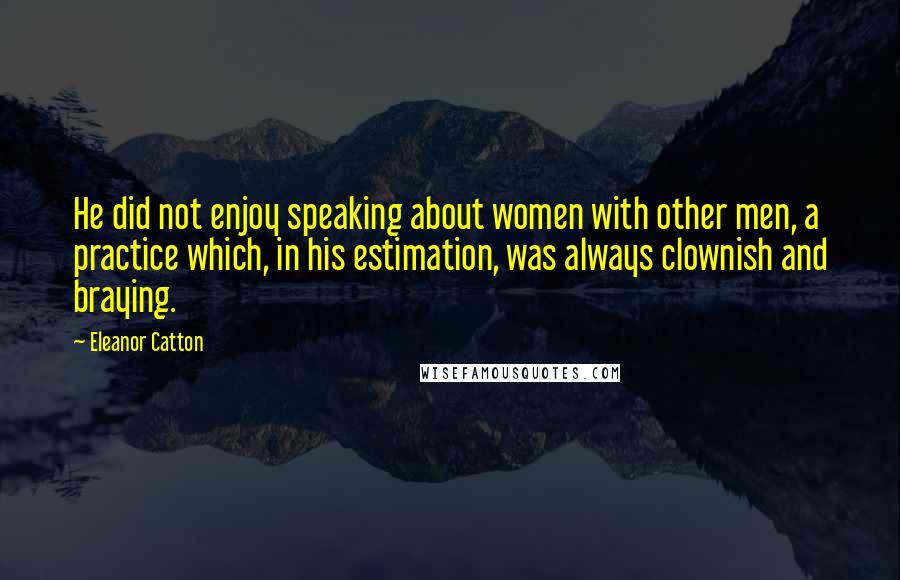 Eleanor Catton Quotes: He did not enjoy speaking about women with other men, a practice which, in his estimation, was always clownish and braying.