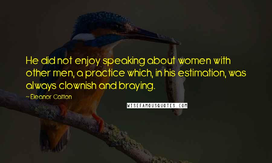 Eleanor Catton Quotes: He did not enjoy speaking about women with other men, a practice which, in his estimation, was always clownish and braying.