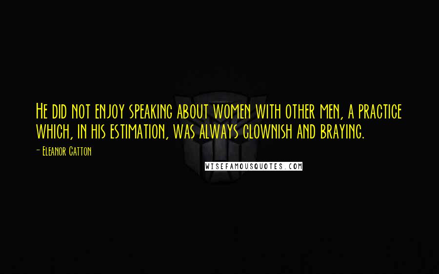 Eleanor Catton Quotes: He did not enjoy speaking about women with other men, a practice which, in his estimation, was always clownish and braying.