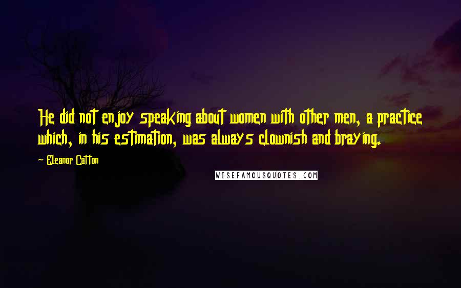 Eleanor Catton Quotes: He did not enjoy speaking about women with other men, a practice which, in his estimation, was always clownish and braying.