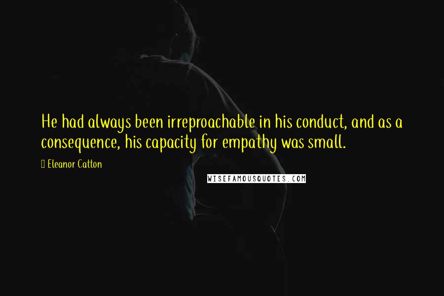 Eleanor Catton Quotes: He had always been irreproachable in his conduct, and as a consequence, his capacity for empathy was small.