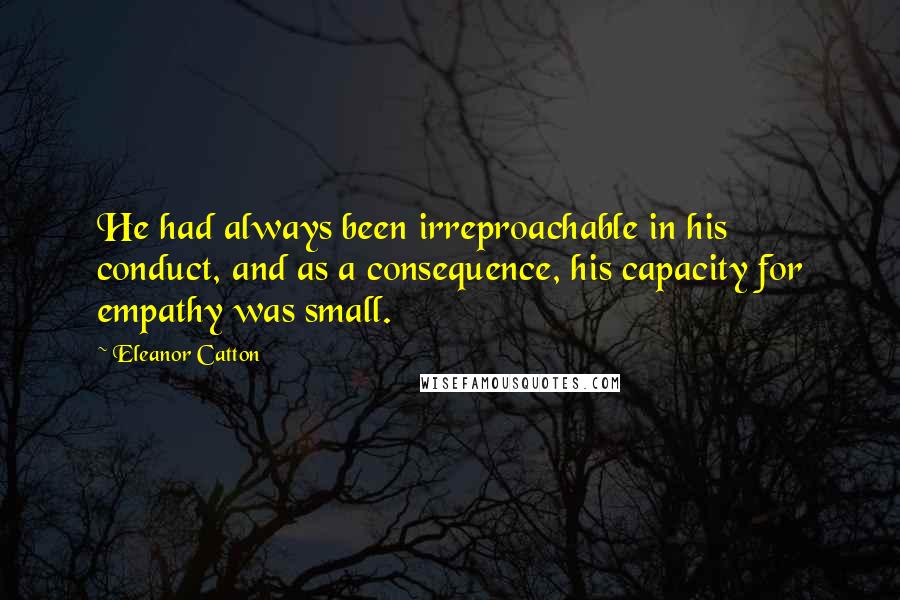 Eleanor Catton Quotes: He had always been irreproachable in his conduct, and as a consequence, his capacity for empathy was small.