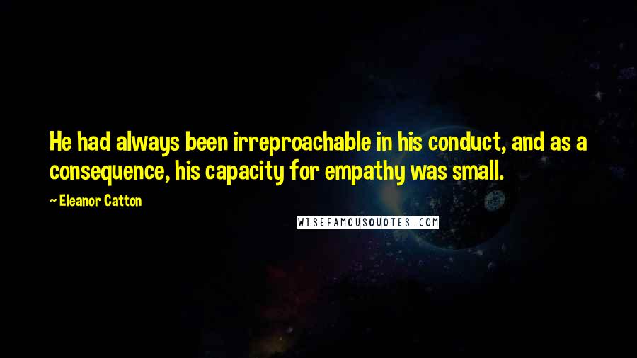 Eleanor Catton Quotes: He had always been irreproachable in his conduct, and as a consequence, his capacity for empathy was small.