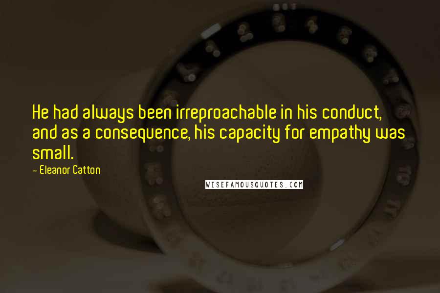 Eleanor Catton Quotes: He had always been irreproachable in his conduct, and as a consequence, his capacity for empathy was small.