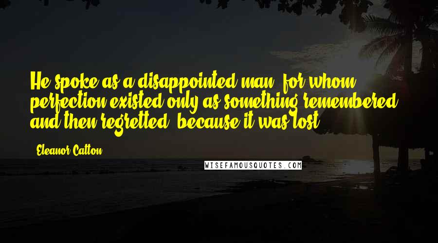 Eleanor Catton Quotes: He spoke as a disappointed man, for whom perfection existed only as something remembered - and then regretted, because it was lost.