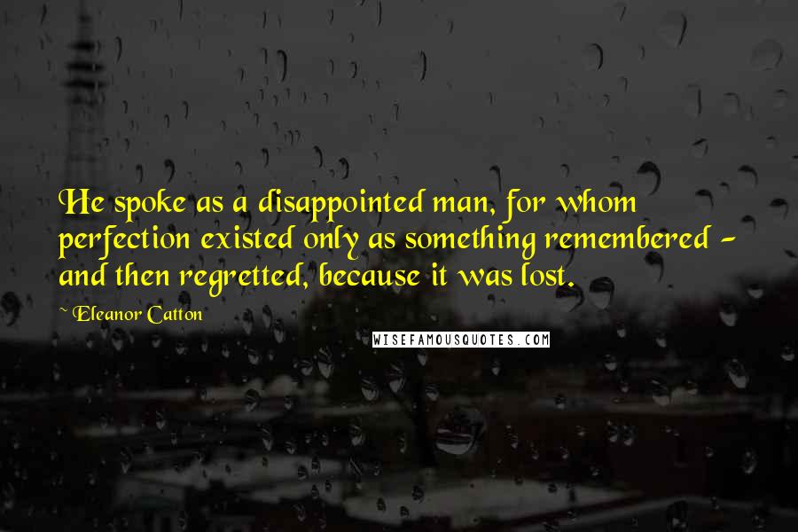 Eleanor Catton Quotes: He spoke as a disappointed man, for whom perfection existed only as something remembered - and then regretted, because it was lost.