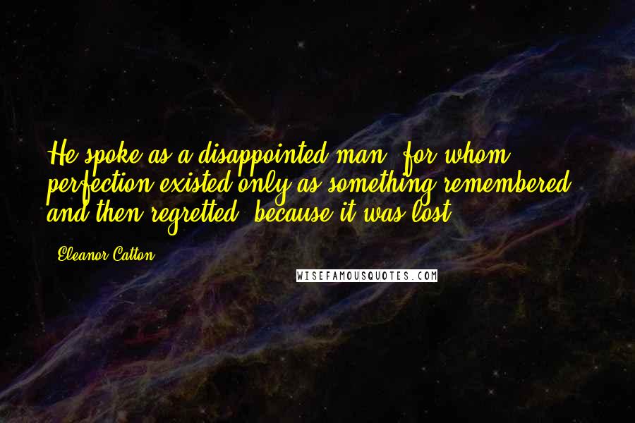 Eleanor Catton Quotes: He spoke as a disappointed man, for whom perfection existed only as something remembered - and then regretted, because it was lost.