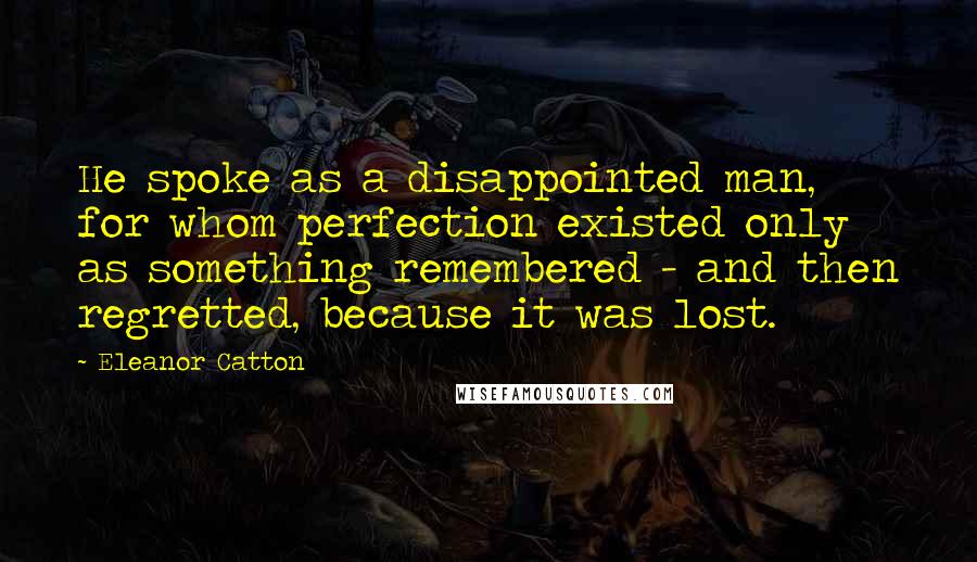 Eleanor Catton Quotes: He spoke as a disappointed man, for whom perfection existed only as something remembered - and then regretted, because it was lost.