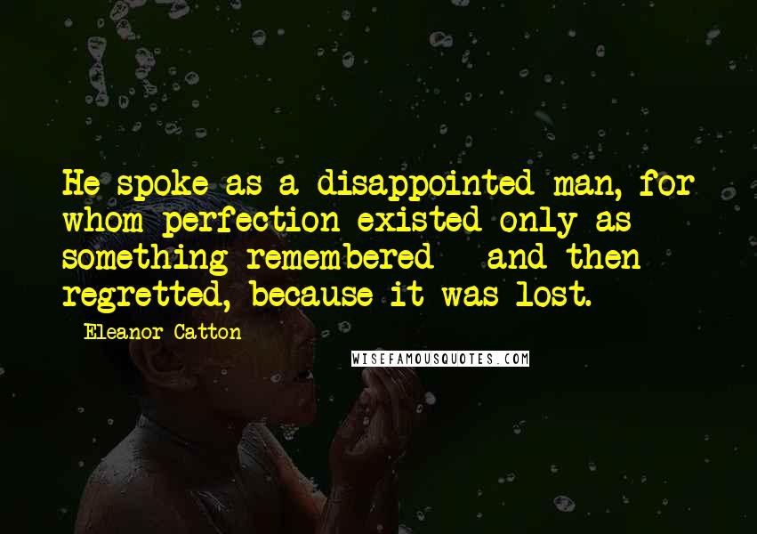 Eleanor Catton Quotes: He spoke as a disappointed man, for whom perfection existed only as something remembered - and then regretted, because it was lost.