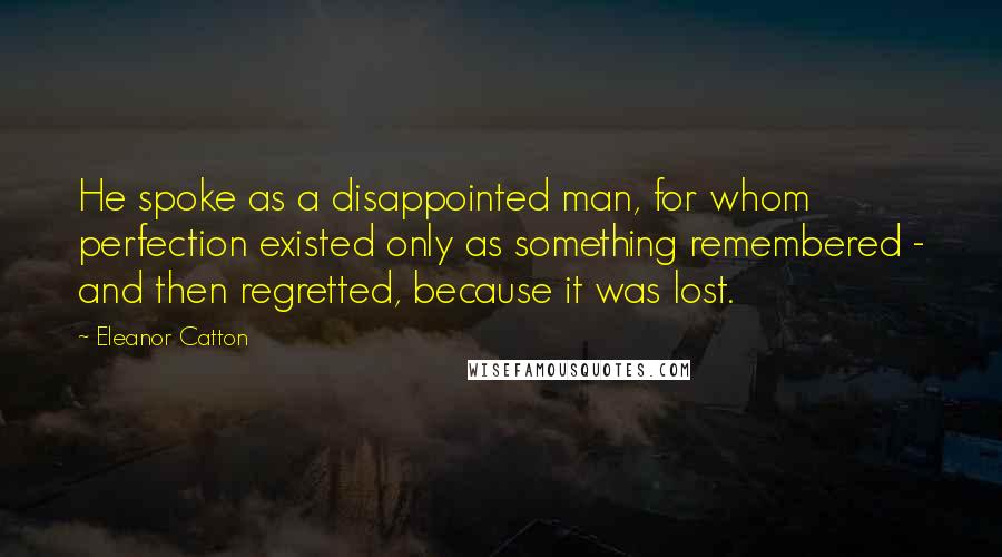 Eleanor Catton Quotes: He spoke as a disappointed man, for whom perfection existed only as something remembered - and then regretted, because it was lost.