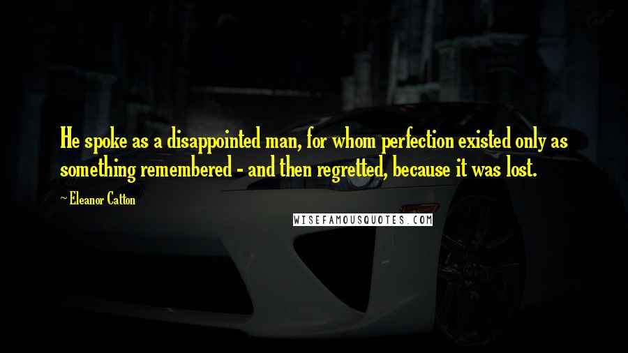 Eleanor Catton Quotes: He spoke as a disappointed man, for whom perfection existed only as something remembered - and then regretted, because it was lost.