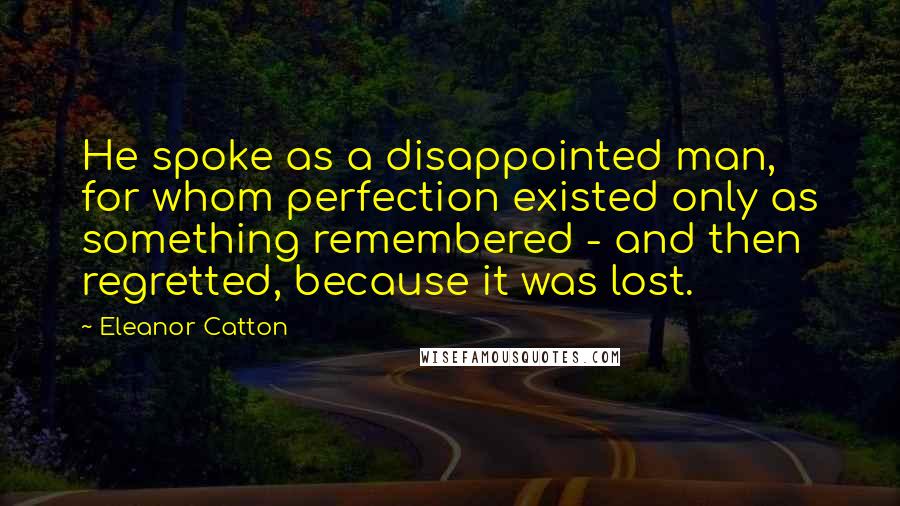 Eleanor Catton Quotes: He spoke as a disappointed man, for whom perfection existed only as something remembered - and then regretted, because it was lost.