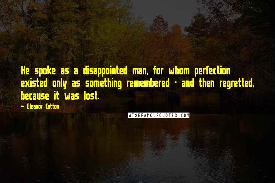 Eleanor Catton Quotes: He spoke as a disappointed man, for whom perfection existed only as something remembered - and then regretted, because it was lost.