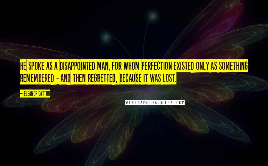 Eleanor Catton Quotes: He spoke as a disappointed man, for whom perfection existed only as something remembered - and then regretted, because it was lost.