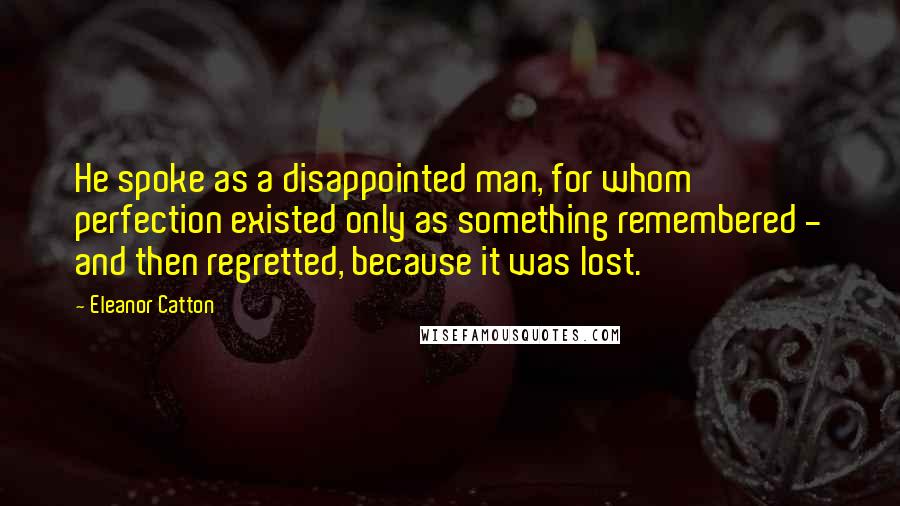 Eleanor Catton Quotes: He spoke as a disappointed man, for whom perfection existed only as something remembered - and then regretted, because it was lost.