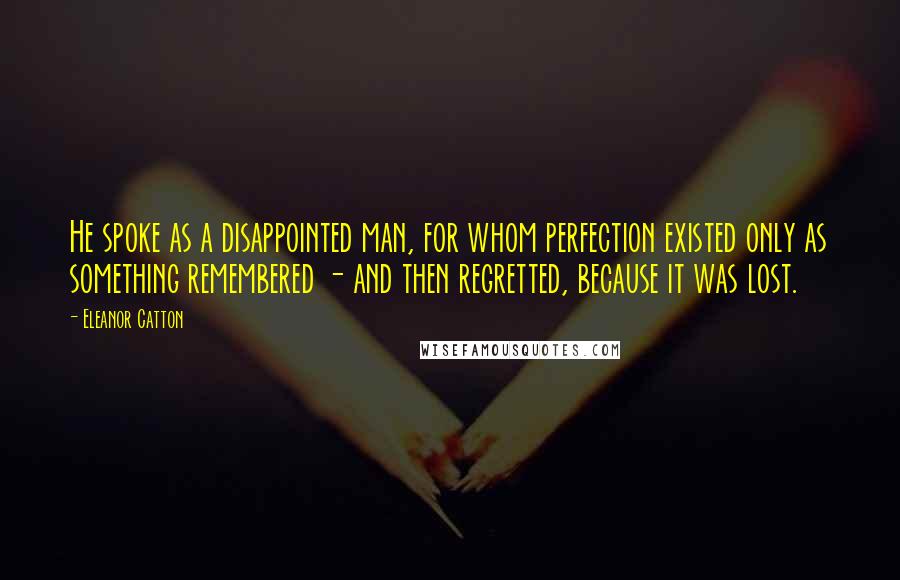 Eleanor Catton Quotes: He spoke as a disappointed man, for whom perfection existed only as something remembered - and then regretted, because it was lost.