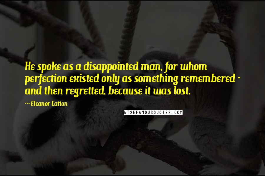 Eleanor Catton Quotes: He spoke as a disappointed man, for whom perfection existed only as something remembered - and then regretted, because it was lost.