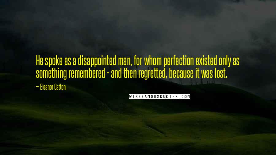 Eleanor Catton Quotes: He spoke as a disappointed man, for whom perfection existed only as something remembered - and then regretted, because it was lost.