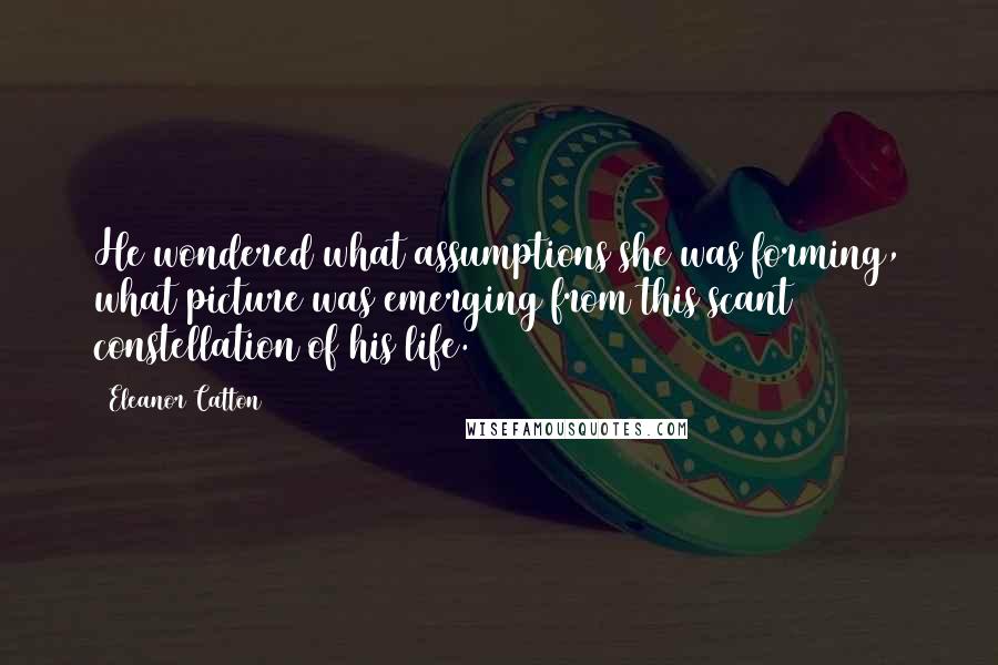 Eleanor Catton Quotes: He wondered what assumptions she was forming, what picture was emerging from this scant constellation of his life.