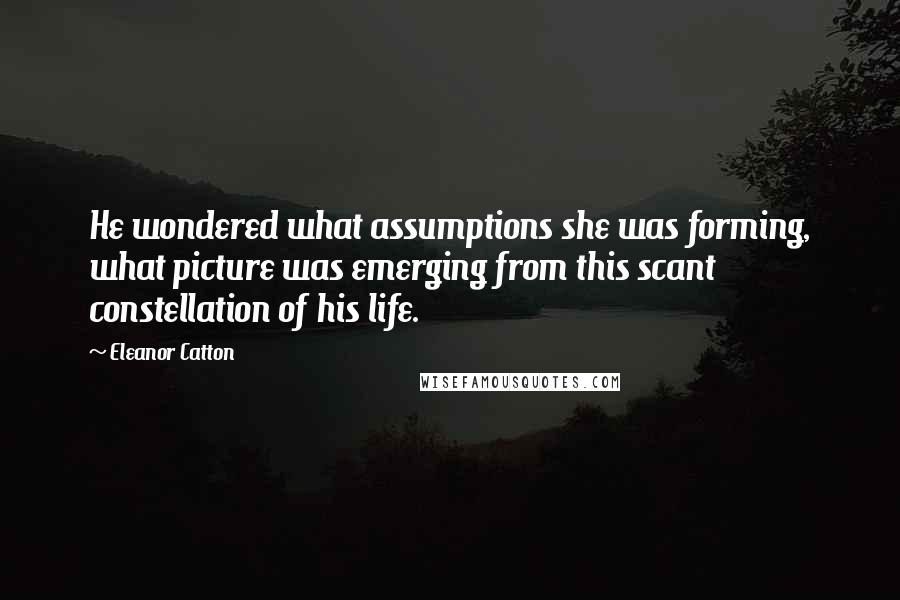 Eleanor Catton Quotes: He wondered what assumptions she was forming, what picture was emerging from this scant constellation of his life.