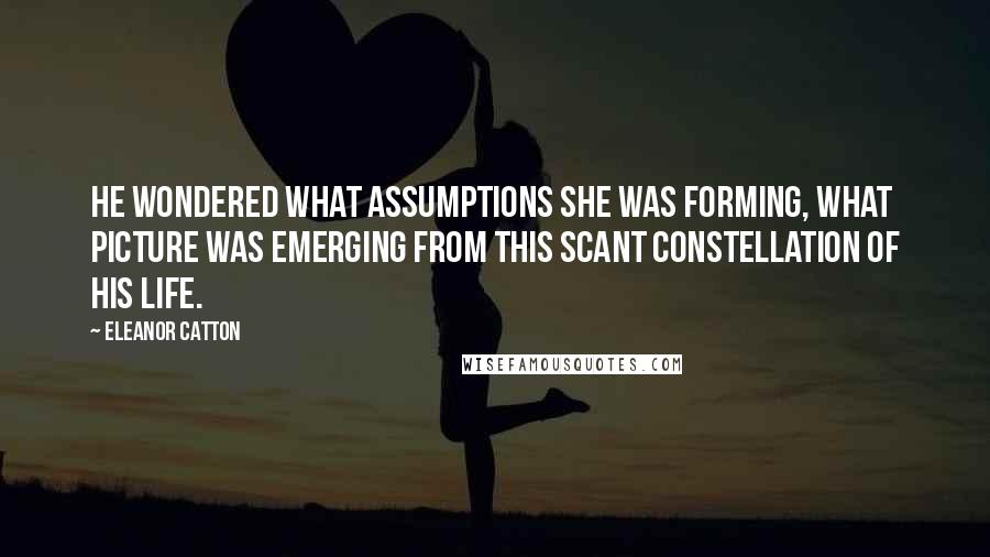 Eleanor Catton Quotes: He wondered what assumptions she was forming, what picture was emerging from this scant constellation of his life.