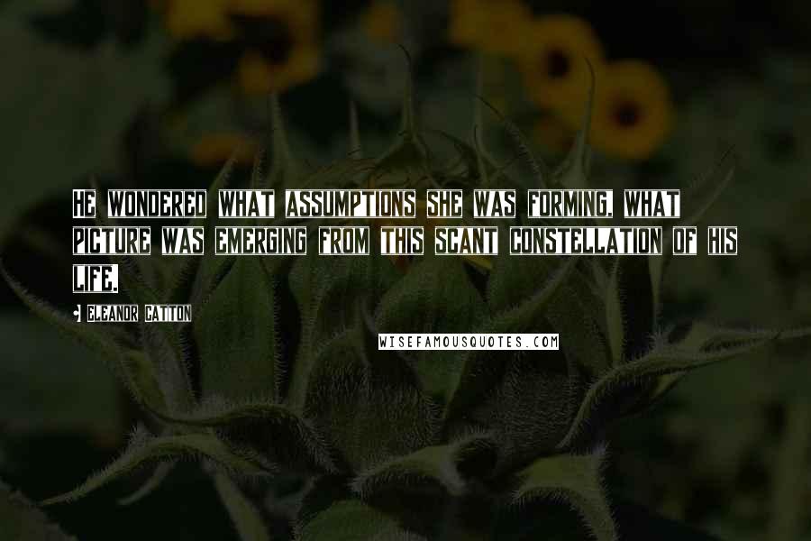 Eleanor Catton Quotes: He wondered what assumptions she was forming, what picture was emerging from this scant constellation of his life.