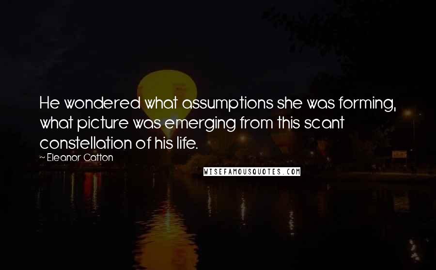 Eleanor Catton Quotes: He wondered what assumptions she was forming, what picture was emerging from this scant constellation of his life.