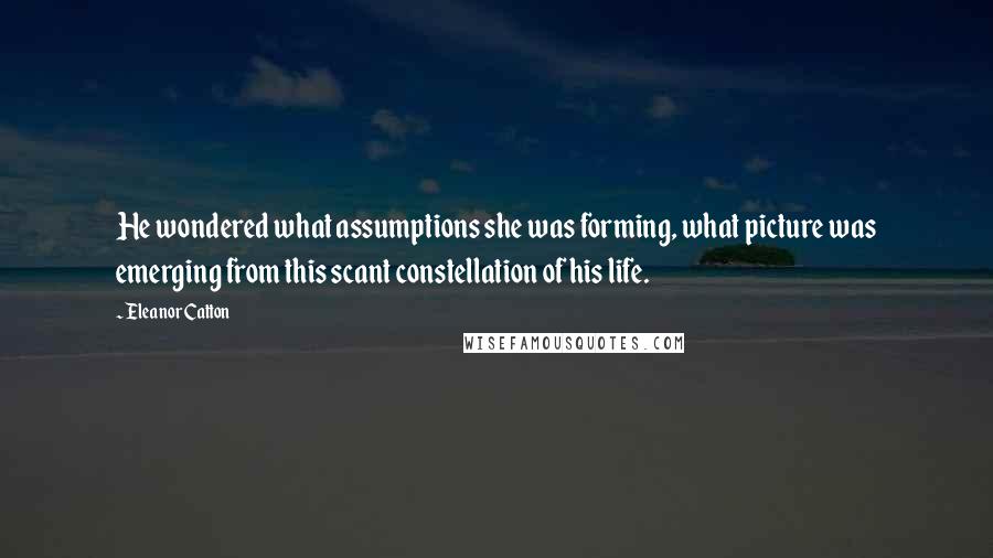 Eleanor Catton Quotes: He wondered what assumptions she was forming, what picture was emerging from this scant constellation of his life.