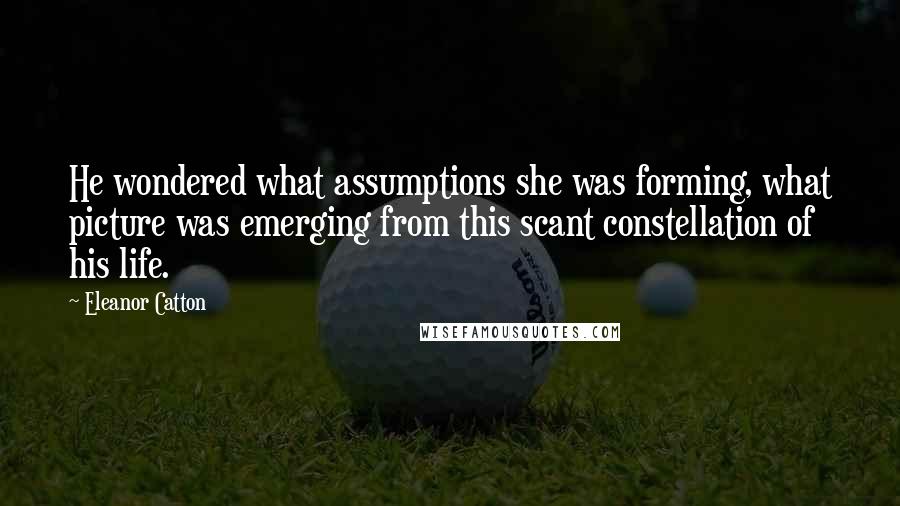 Eleanor Catton Quotes: He wondered what assumptions she was forming, what picture was emerging from this scant constellation of his life.