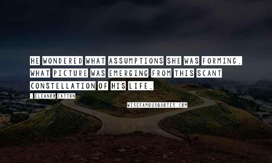 Eleanor Catton Quotes: He wondered what assumptions she was forming, what picture was emerging from this scant constellation of his life.