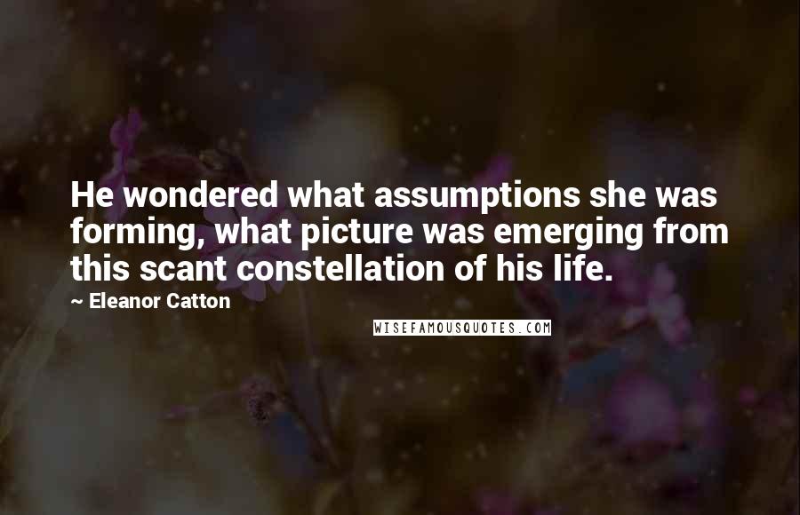 Eleanor Catton Quotes: He wondered what assumptions she was forming, what picture was emerging from this scant constellation of his life.