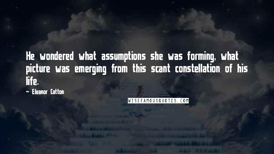 Eleanor Catton Quotes: He wondered what assumptions she was forming, what picture was emerging from this scant constellation of his life.