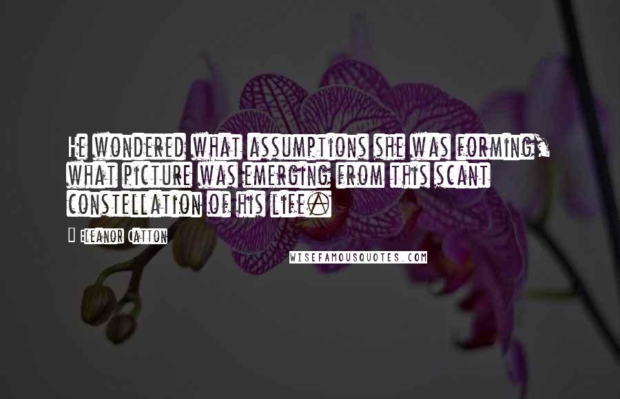 Eleanor Catton Quotes: He wondered what assumptions she was forming, what picture was emerging from this scant constellation of his life.