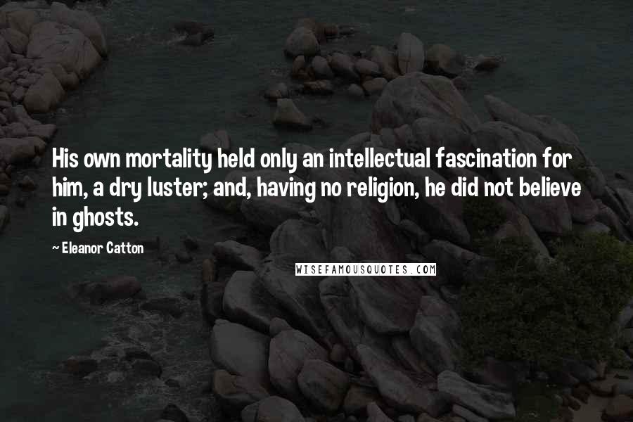 Eleanor Catton Quotes: His own mortality held only an intellectual fascination for him, a dry luster; and, having no religion, he did not believe in ghosts.