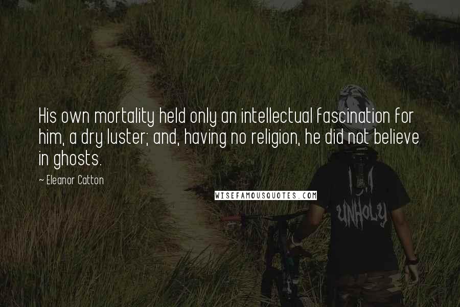 Eleanor Catton Quotes: His own mortality held only an intellectual fascination for him, a dry luster; and, having no religion, he did not believe in ghosts.