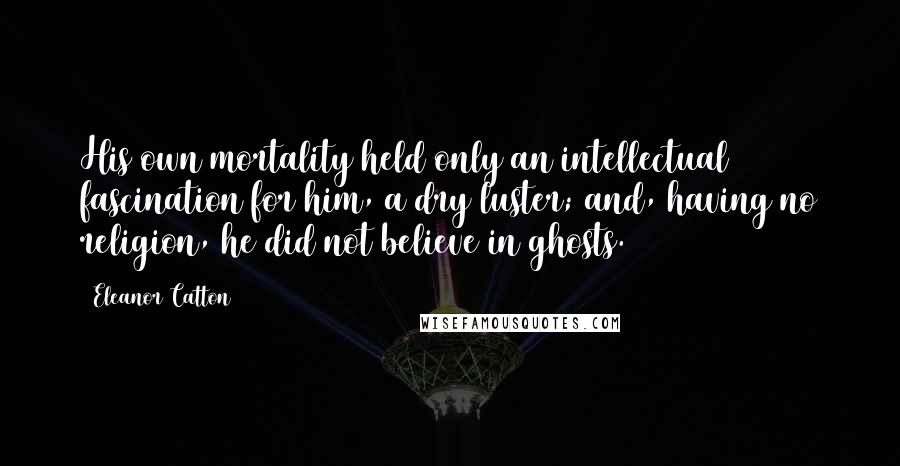 Eleanor Catton Quotes: His own mortality held only an intellectual fascination for him, a dry luster; and, having no religion, he did not believe in ghosts.