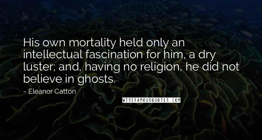 Eleanor Catton Quotes: His own mortality held only an intellectual fascination for him, a dry luster; and, having no religion, he did not believe in ghosts.