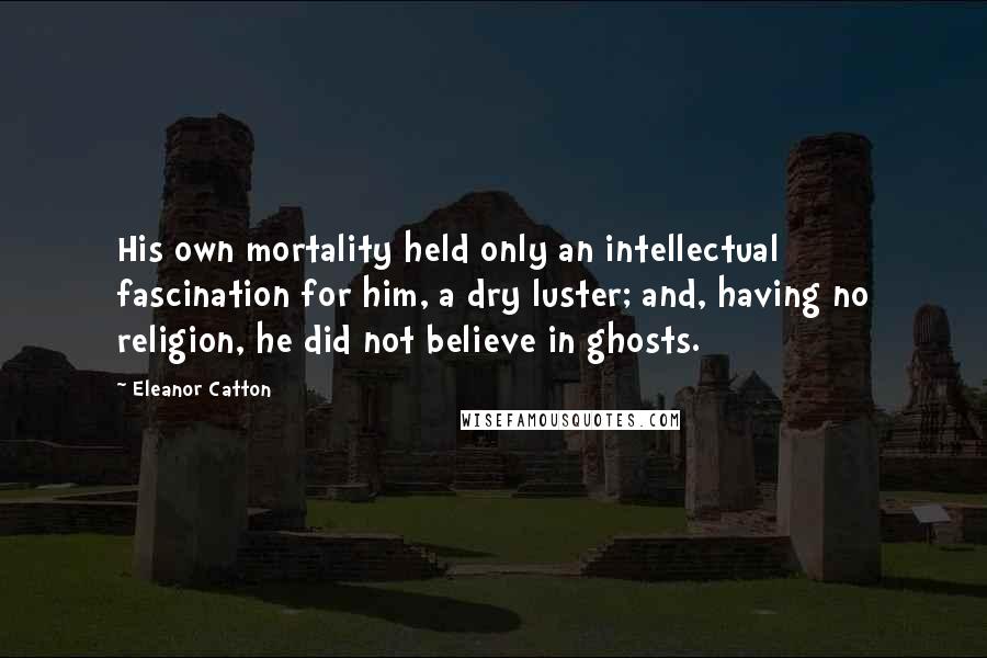 Eleanor Catton Quotes: His own mortality held only an intellectual fascination for him, a dry luster; and, having no religion, he did not believe in ghosts.