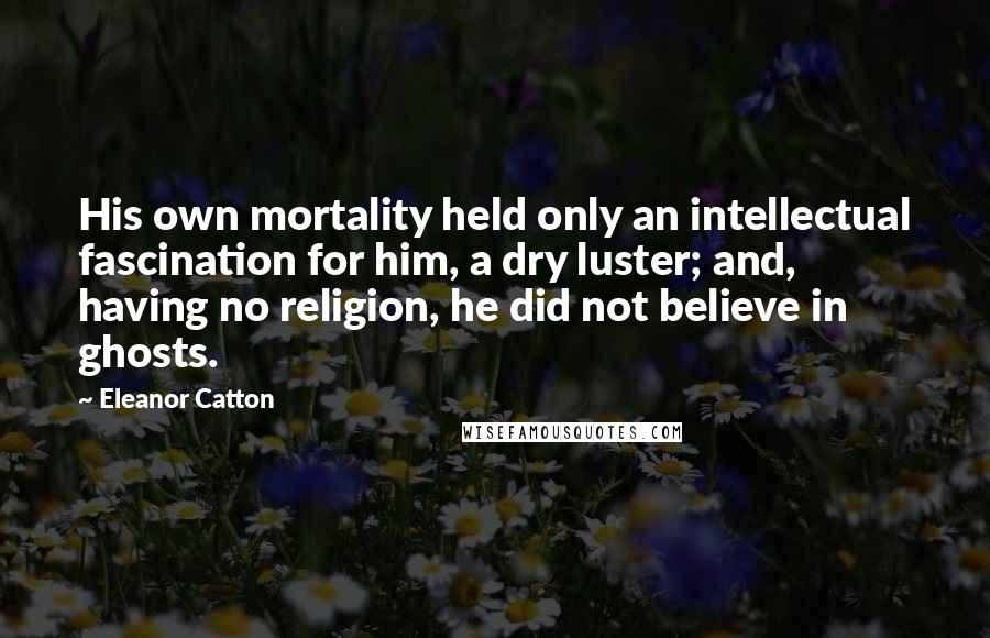 Eleanor Catton Quotes: His own mortality held only an intellectual fascination for him, a dry luster; and, having no religion, he did not believe in ghosts.