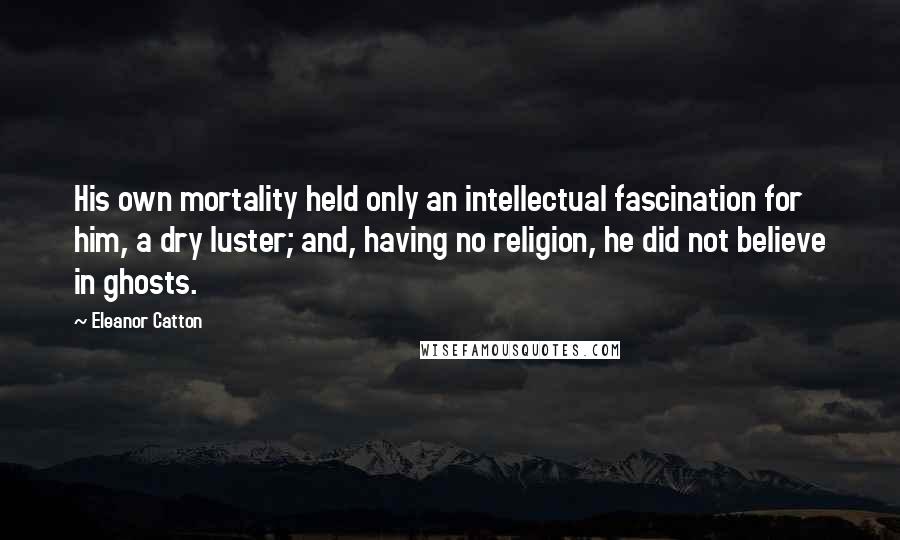 Eleanor Catton Quotes: His own mortality held only an intellectual fascination for him, a dry luster; and, having no religion, he did not believe in ghosts.