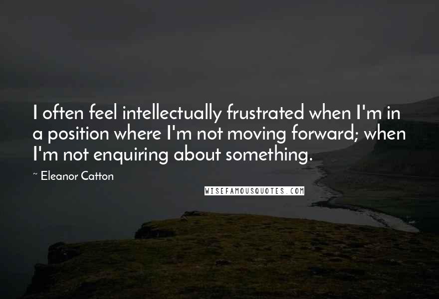 Eleanor Catton Quotes: I often feel intellectually frustrated when I'm in a position where I'm not moving forward; when I'm not enquiring about something.