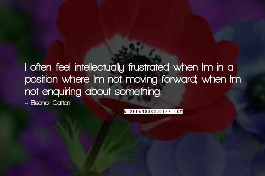 Eleanor Catton Quotes: I often feel intellectually frustrated when I'm in a position where I'm not moving forward; when I'm not enquiring about something.