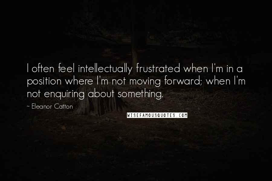 Eleanor Catton Quotes: I often feel intellectually frustrated when I'm in a position where I'm not moving forward; when I'm not enquiring about something.