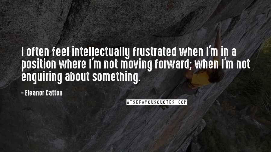 Eleanor Catton Quotes: I often feel intellectually frustrated when I'm in a position where I'm not moving forward; when I'm not enquiring about something.