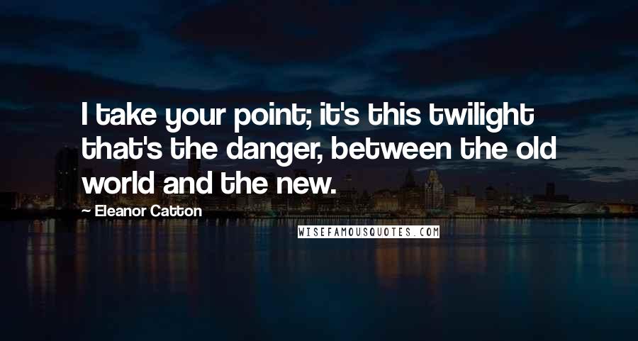 Eleanor Catton Quotes: I take your point; it's this twilight that's the danger, between the old world and the new.