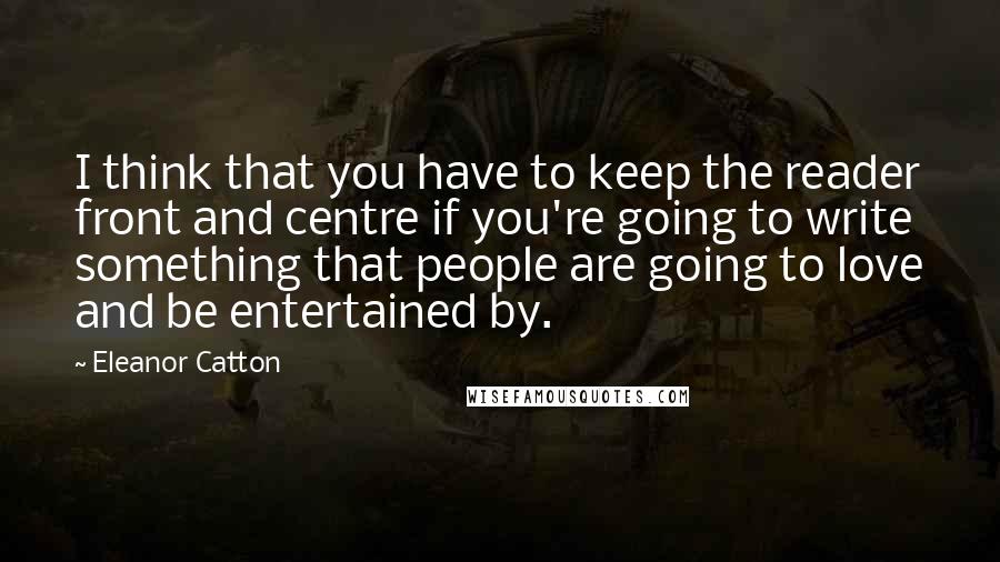 Eleanor Catton Quotes: I think that you have to keep the reader front and centre if you're going to write something that people are going to love and be entertained by.