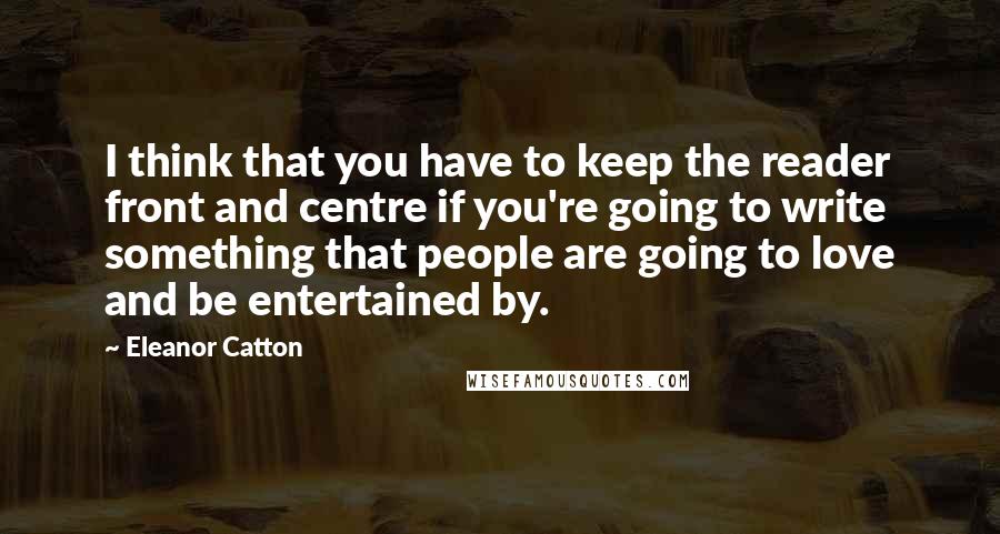 Eleanor Catton Quotes: I think that you have to keep the reader front and centre if you're going to write something that people are going to love and be entertained by.