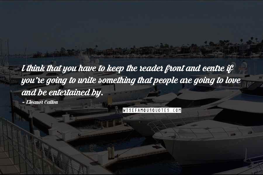 Eleanor Catton Quotes: I think that you have to keep the reader front and centre if you're going to write something that people are going to love and be entertained by.