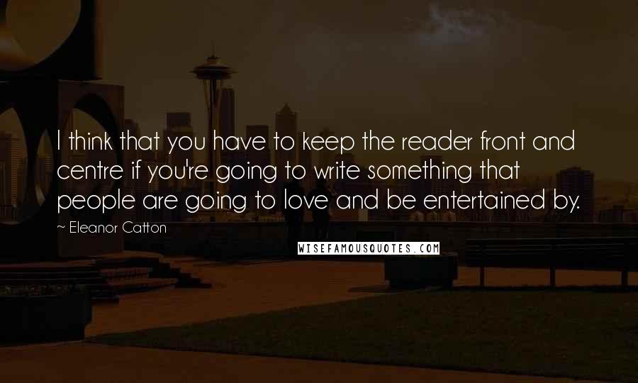 Eleanor Catton Quotes: I think that you have to keep the reader front and centre if you're going to write something that people are going to love and be entertained by.